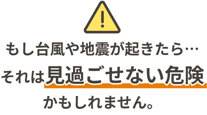 もし台風や地震が起きたら… それは「見過ごせない危険」かもしれません。